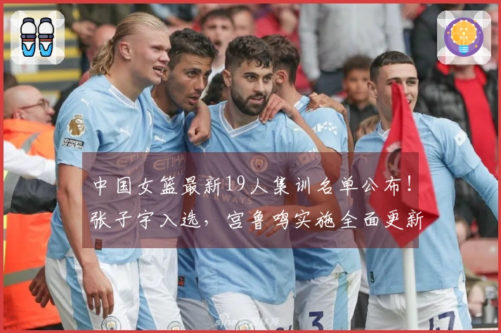中国女篮最新19人集训名单公布！张子宇入选，宫鲁鸣实施全面更新