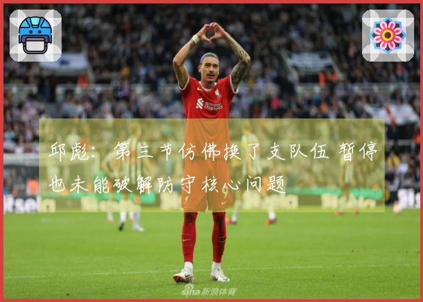 邱彪：第三节仿佛换了支队伍 暂停也未能破解防守核心问题