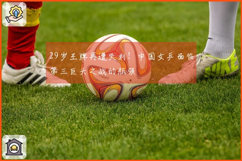 29岁王牌再遭失利！中国女乒面临第三巨头之战的瓶颈