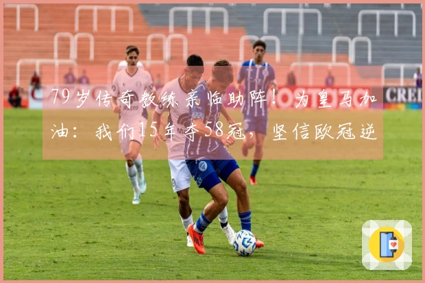 79岁传奇教练亲临助阵！为皇马加油：我们15年夺58冠，坚信欧冠逆转