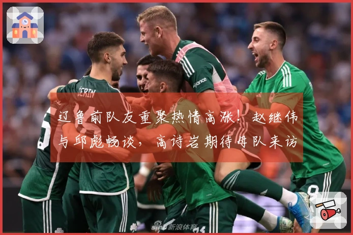 辽鲁前队友重聚热情高涨！赵继伟与邱彪畅谈，高诗岩期待母队来访