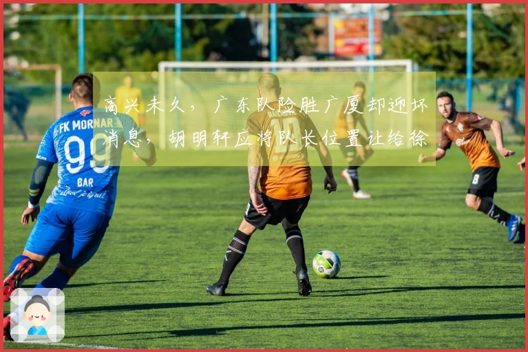高兴未久，广东队险胜广厦却迎坏消息，胡明轩应将队长位置让给徐杰