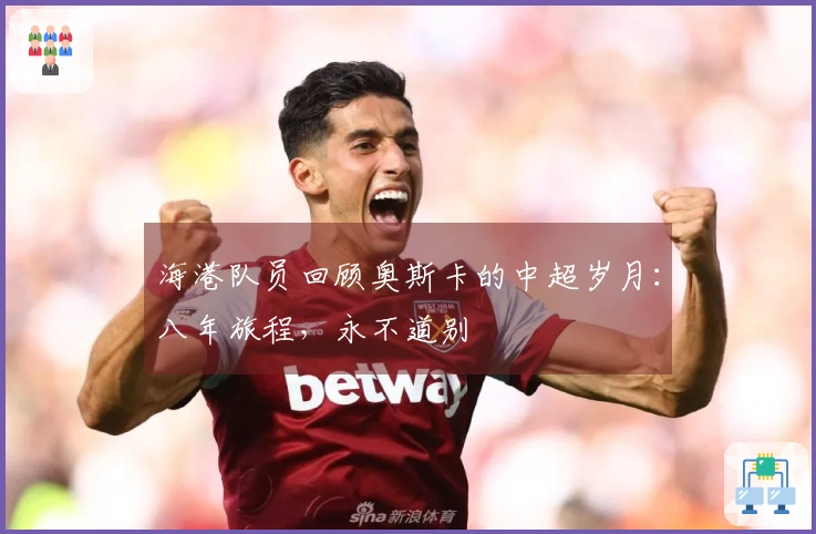 海港队员回顾奥斯卡的中超岁月：八年旅程，永不道别