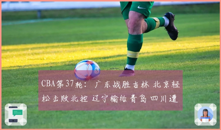 CBA第37轮：广东战胜吉林 北京轻松击败北控 辽宁输给青岛 四川遭遇37连败