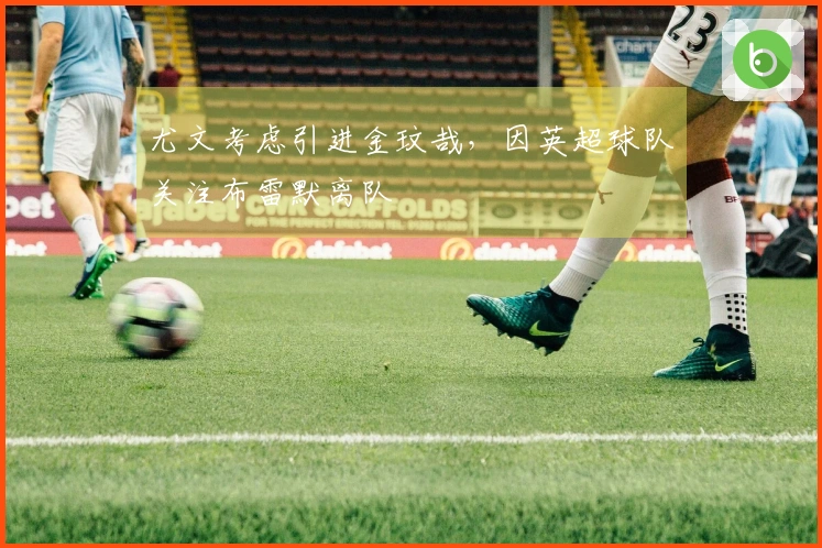 尤文考虑引进金玟哉，因英超球队关注布雷默离队