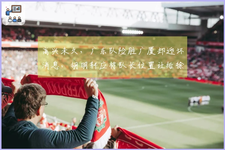 高兴未久，广东队险胜广厦却迎坏消息，胡明轩应将队长位置让给徐杰