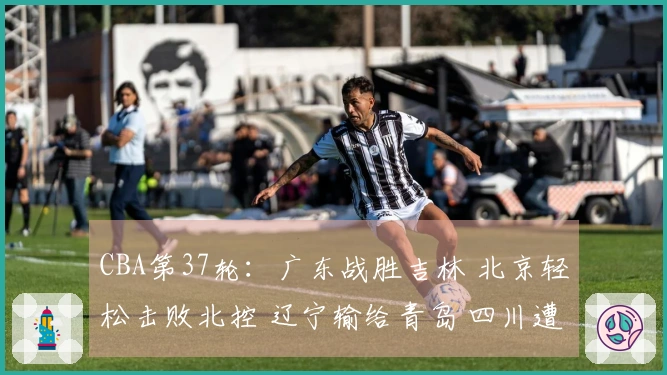 CBA第37轮：广东战胜吉林 北京轻松击败北控 辽宁输给青岛 四川遭遇37连败
