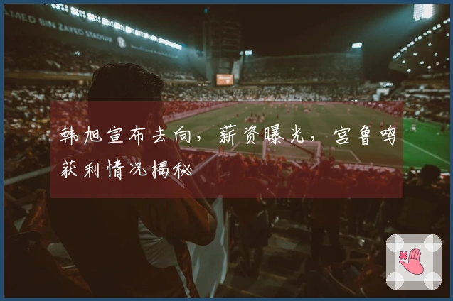 韩旭宣布去向，薪资曝光，宫鲁鸣获利情况揭秘