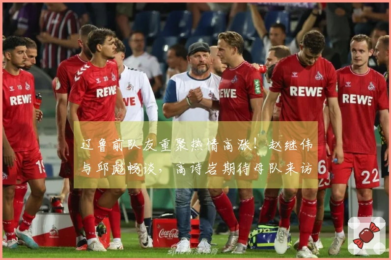 辽鲁前队友重聚热情高涨！赵继伟与邱彪畅谈，高诗岩期待母队来访