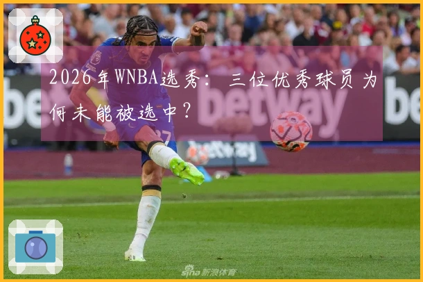 2026年WNBA选秀：三位优秀球员为何未能被选中？